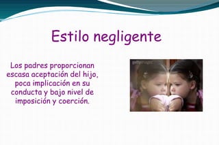 Estilo negligente
Los padres proporcionan
escasa aceptación del hijo,
poca implicación en su
conducta y bajo nivel de
imposición y coerción.
 