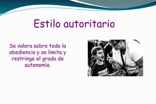 Estilo autoritario
Se valora sobre todo la
obediencia y se limita y
restringe el grado de
autonomía.
 