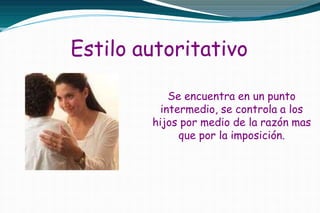 Estilo autoritativo
Se encuentra en un punto
intermedio, se controla a los
hijos por medio de la razón mas
que por la imposición.
 
