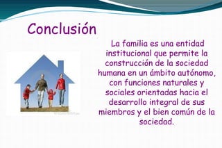 Conclusión
La familia es una entidad
institucional que permite la
construcción de la sociedad
humana en un ámbito autónomo,
con funciones naturales y
sociales orientadas hacia el
desarrollo integral de sus
miembros y el bien común de la
sociedad.
 