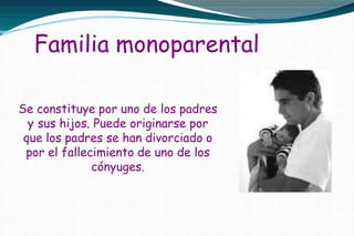 Familia monoparental
Se constituye por uno de los padres
y sus hijos. Puede originarse por
que los padres se han divorciado o
por el fallecimiento de uno de los
cónyuges.
 