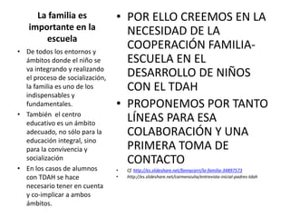 La familia es
importante en la
escuela
• POR ELLO CREEMOS EN LA
NECESIDAD DE LA
COOPERACIÓN FAMILIA-
ESCUELA EN EL
DESARROLLO DE NIÑOS
CON EL TDAH
• PROPONEMOS POR TANTO
LÍNEAS PARA ESA
COLABORACIÓN Y UNA
PRIMERA TOMA DE
CONTACTO
• Cf. http://es.slideshare.net/fannycarri/la-familia-34897573
• http://es.slideshare.net/carmenzulia/entrevista-inicial-padres-tdah
• De todos los entornos y
ámbitos donde el niño se
va integrando y realizando
el proceso de socialización,
la familia es uno de los
indispensables y
fundamentales.
• También el centro
educativo es un ámbito
adecuado, no sólo para la
educación integral, sino
para la convivencia y
socialización
• En los casos de alumnos
con TDAH se hace
necesario tener en cuenta
y co-implicar a ambos
ámbitos.
 