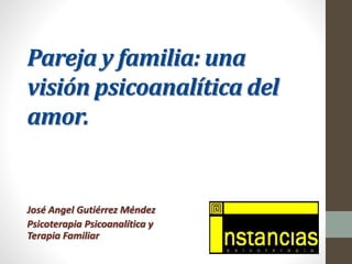 Pareja y familia: una 
visión psicoanalítica del 
amor. 
José Angel Gutiérrez Méndez 
Psicoterapia Psicoanalítica y 
Terapia Familiar 
 