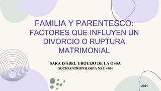 FAMILIA Y PARENTESCO:
FACTORES QUE INFLUYEN UN
DIVORCIO O RUPTURA
MATRIMONIAL
SARA ISABEL URQUIJO DE LA OSSA
SOCIOANTROPOLOGIA NRC 4904
2021
 