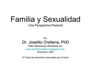 Familia y Sexualidad Una Perspectiva Pastoral Por, Dr. Joselito Orellana, PhD Palm Missionary Ministries Inc. www.joselitoorellana.blogspot.com   Diciembre, 2007 ©  Todos los derechos reservados por el Autor 