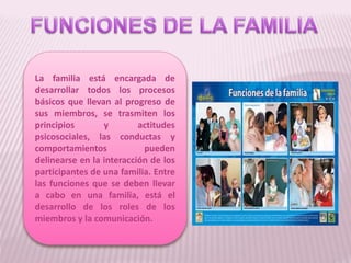 La familia está encargada de
desarrollar todos los procesos
básicos que llevan al progreso de
sus miembros, se trasmiten los
principios y actitudes
psicosociales, las conductas y
comportamientos pueden
delinearse en la interacción de los
participantes de una familia. Entre
las funciones que se deben llevar
a cabo en una familia, está el
desarrollo de los roles de los
miembros y la comunicación.
 