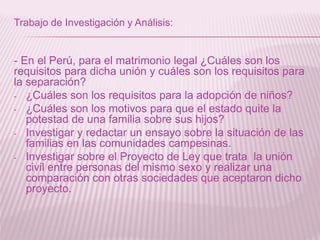 Trabajo de Investigación y Análisis:
- En el Perú, para el matrimonio legal ¿Cuáles son los
requisitos para dicha unión y cuáles son los requisitos para
la separación?
- ¿Cuáles son los requisitos para la adopción de niños?
- ¿Cuáles son los motivos para que el estado quite la
potestad de una familia sobre sus hijos?
- Investigar y redactar un ensayo sobre la situación de las
familias en las comunidades campesinas.
- Investigar sobre el Proyecto de Ley que trata la unión
civil entre personas del mismo sexo y realizar una
comparación con otras sociedades que aceptaron dicho
proyecto.
 