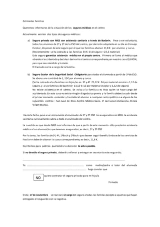 Estimadas familias 
Queremos informaros de la situación de los seguros médicos en el centro 
Actualmente existen dos tipos de seguros médicos: 
a) Seguro privado con MGS con asistencia sanitaria a través de Ikaslarin. Pese a ser voluntario, 
todos los alumnos de 1º y 2º de la ESO del centro, por decisión adoptada en su día en Consejo 
Escolar, disponen de este seguro por el que las familias abonan 11,8 € por alumno y curso. 
(Recientemente se ha cobrado a las familias 34 €: 11,8 seguro + 22 ,2 material) 
Este seguro garantiza asistencia médica en el propio centro. Primero se llama al médico que 
atiende al accidentado y decide si derivarlo al centro correspondiente, en nuestro caso QUIRON, 
para que sea atendido y tratado. 
El traslado corre a cargo de la familia. 
b) Seguro Escolar de la Seguridad Social. Obligatorio para todos el alumnado a partir de 3º de ESO. 
Se abona una cantidad de 1, 12€ por alumno y curso. 
(Se ha cobrado a las familias con hijos/as en 3º y 4º 25,12 €: 24 por material escolar + 1,12 de 
seguro, y a las familias de bachiller 13,12 €: 12 por material escolar y 1,12 de seguro) 
No existe asistencia en el centro. Se avisa a la familia y es ésta quien se hace cargo del 
accidentado. En este caso no existe ningún diagnóstico previo y la familia deberá acudir desde 
el primer momento a atender y trasladar al alumno a cualquier centro público o a alguno de los 
siguientes centros : San Juan de Dios, Centro Medico Gane, JF Larruscain Zamacona, Clinica 
Virgen Blanca. 
Hasta la fecha, pese a ser únicamente el alumnado de 1º y 2º ESO los asegurados con MGS, la asistencia 
sanitaria curiosamente cubría a todo el alumnado del centro. 
La cuestión es que desde MGS nos informan de que a partir de este momento sólo prestarán asistenci a 
médica a los alumnos/as que tenemos asegurados, es decir, 1º y 2º ESO 
Por lo tanto, las familias de 3º, 4º, 1ºBach y 2ºBach que deseen seguir beneficiándose de los servicios de 
Ikaslarin deberán abonar la cuota correspondiente, es decir, 11,8 €. 
Escribimos para pediros que toméis la decisión lo antes posible. 
Si no deseáis el seguro privado, deberéis rellenar y entregar en secretaría este resguardo; 
_____________________________________________________________________________ 
Yo ………………………………………………………………………………… como madre/padre o tutor del alumno/a 
………………………………………………………………………………………….. hago constar que 
quiero contratar el seguro privado para mi hijo/a 
Firmado 
NO 
O 
SI 
El día 17 de noviembre se realizará el cargo del seguro a todas las familias excepto a aquellas que hayan 
entregado el resguardo con la negativa. 
 