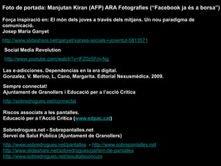Social Media Revolution
http://www.youtube.com/watch?v=lFZ0z5Fm-Ng
Força inspiració en: El món dels joves a través dels mitjans. Un nou paradigma de
comunicació.
Josep Maria Ganyet
http://www.slideshare.net/ganyet/xarxes-socials-i-joventut-5813571
Las e-adicciones. Dependencias en la era digital.
Gonzalez, V. Merino, L, Cano, Margarita. Edtorial Nexusmédica. 2009.
Sempre connectat!
Ajuntament de Granollers i Educació per a l’acció Crítica
http://sobredrogues.net/connectat
Riscos associats a les pantalles.
Educació per a l’Acció Crítica (www.edpac.cat)
Sobredrogues.net - Sobrepantalles.net
Servei de Salut Pública (Ajuntament de Granollers)
http://www.sobredrogues.net/pantalles - http://www.sobrepantalles.net
http://www.slideshare.net/sobredrogues/parlem-de-pantalles
http://www.sobredrogues.net/resultatsconcurs
Foto de portada: Manjutan Kiran (AFP) ARA Fotografies (“Facebook ja és a borsa”)
 