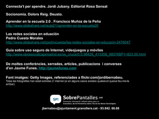 Aprender en la escuela 2.0 . Francisco Muñoz de la Peña
http://www.slideshare.net/aula21/aprender-en-la-escuela20
Las redes sociales en eduación
Pedro Cuesta Morales
http://www.slideshare.net/pedrocuesta/las-redes-sociales-en-educacin-2476047
Guía sobre uso seguro de Internet, videojuegos y móviles
http://www.obrasocialcajamadrid.es/os_cruce/0,0,98428_413358_98576$P1=823,00.html
jbernabeu@ajuntament.granollers.cat - 93.842. 66.68
Connecta’t per apendre. Jordi Jubany. Editorial Rosa Sensat
Socionomia. Dolors Reig. Deusto.
De moltes conferències, xerrades, articles, publicacions i converses
d’en Jaume Funes. http://jaumefunes.com
Font imatges: Getty Images, referenciades a flickr.com/jordibernabeu.
Totes les fotografies han estat extretes d’internet (si en alguns casos existeix qualsevol queixa feu-me-la
arribar).
 