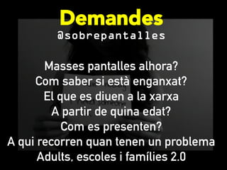 Demandes
@sobrepantalles
Masses pantalles alhora?
Com saber si està enganxat?
El que es diuen a la xarxa
A partir de quina edat?
Com es presenten?
A qui recorren quan tenen un problema
Adults, escoles i famílies 2.0
 