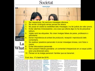 1.  Ser respectuós. No escriure missatges ofensius.
2.  No enviar continguts sense pensar-los abans.
3.  No posar en dubte la credibilitat dels missatges i no fer judicis de valor previs.
4.  Evitar alarmes innecessàries: una cosa que afecta algú no ha de perjudicar
tothom.
5.  Vigilar amb les etiquetes. No crear imatges falses de pares, professors o
estudiants.
6.  Donar importància al context de producció, recepció i reproducció dels
comentaris.
7.  No explicar qüestions personals ni enviar missatges brossa, com fotos o
mems.
8.  Evitar discussions personals
9.  Tenir present l'efecte grandària: un comentari irrespectuós en un espai públic
pren una dimensió extra.
10.  Pensar en la imatge personal i familiar que es transmet.
Font: Ara. 17 d’abril de 2016.
 