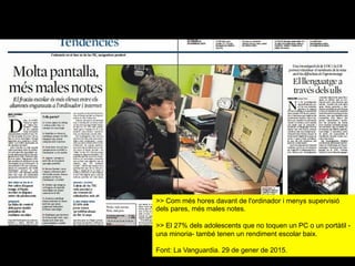 >> Com més hores davant de l'ordinador i menys supervisió
dels pares, més males notes.
>> El 27% dels adolescents que no toquen un PC o un portàtil -
una minoria- també tenen un rendiment escolar baix.
Font: La Vanguardia. 29 de gener de 2015.
 