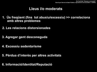 1.  Ús freqüent (fins tot abusiu/excessiu) >> correlaciona
amb altres problemes
2. Les relacions distorsionades
3. Agregar gent desconeguda
4. Excessiu sedentarisme
5. Pèrdua d’interès per altres activitats
De l'activitat “Sempre connectat!”.
Escrit per Servei de Salut Pública -Ajuntament de Granollers- i EdPAC.
Lleus i/o moderats
6. Informació/Identitat/Reputació
 