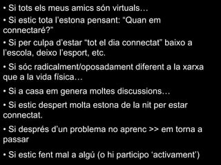 • Si tots els meus amics són virtuals…
• Si estic tota l’estona pensant: “Quan em
connectaré?”
• Si per culpa d’estar “tot el dia connectat” baixo a
l’escola, deixo l’esport, etc.
• Si sóc radicalment/oposadament diferent a la xarxa
que a la vida física…
• Si a casa em genera moltes discussions…
• Si estic despert molta estona de la nit per estar
connectat.
• Si després d’un problema no aprenc >> em torna a
passar
• Si estic fent mal a algú (o hi participo ‘activament’)
 