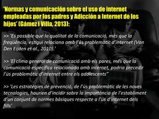 'Normas y comunicación sobre el uso de internet
empleadas por los padres y Adicción a Internet de los
hijos’ (Gámez i Villa, 2013):
	
  
>>	
  'Es	
  possible	
  que	
  la	
  qualitat	
  de	
  la	
  comunicació,	
  més	
  que	
  la	
  
freqüència,	
  es;gui	
  relaciona	
  amb	
  l’ús	
  problemà;c	
  d’internet	
  (Van	
  
Den	
  Eijden	
  et	
  al.,	
  2010).'	
  	
  
	
  
>>	
  'El	
  clima	
  general	
  de	
  comunicació	
  amb	
  els	
  pares,	
  més	
  que	
  la	
  
comunicació	
  especíﬁca	
  relacionada	
  amb	
  internet,	
  podria	
  precedir	
  
l’ús	
  problemà;c	
  d’internet	
  entre	
  els	
  adolescents”	
  
	
  
>>	
  'Les	
  estratègies	
  de	
  prevenció,	
  de	
  l’ús	
  problemà;c	
  de	
  les	
  noves	
  
tecnologies,	
  haurien	
  d’incidir	
  sobre	
  la	
  importància	
  de	
  l’establiment	
  
d’un	
  conjunt	
  de	
  normes	
  bàsiques	
  respecte	
  a	
  l’ús	
  d’internet	
  dels	
  
ﬁlls'	
  	
  
 