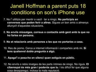 Janell Hoffman a parent puts 18
conditions on son's iPhone use
7. No l’utilitzis per mentir o vacil · lar a ningú. No participis en
converses que poden ferir a altres. Sigues un bon amic o almenys
allunya't d'aquestes situacions.
8. No enviïs missatges, correus o contactis amb gent amb la que no
ho faries en persona.
9. No et relacionis amb persones a les que no portaries a casa.
10. Res de porno. Cerca a internet informació i comparteix amb mi. Si
tens qualsevol dubte pregunta a algú.
11. Apaga'l o posa-ho en silenci quan estiguis en públic.
12. No enviïs o rebis imatges de les parts íntimes de ningú. No riguis. El
ciberespai és més gran i poderós que tu. I és difícil fer que alguna
cosa desaparegui, inclosa la mala reputació.
 