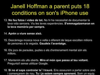 Janell Hoffman a parent puts 18
conditions on son's iPhone use
13. No feu fotos i vídeo de tot. No hi ha necessitat de documentar la
teva vida sencera. Viu les teves experiències. S'emmagatzemaran en
la teva memòria per sempre.
14. Aprèn a viure sense això.
15. Descàrrega música nova o vella o diferent de laque escolten milions
de persones a la vegada. Gaudeix l'avantatge.
16. Els jocs de paraules, puzles o els d'entrenament mental són els
millors.
17. Mantenim els ulls oberts. Mira el món que passa al teu voltant.
Pregunta't sense utilitzar Google.
18. Si no el saps controlar te’l trauré. Ens asseurem a parlar sobre això
i començarem de nou. Tu i jo estem sempre aprenent. Som un equip.
 