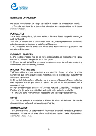 13
NORMES DE CONVIVÈNCIA
Per al bon funcionament de l’etapa de l’ESO, el claustre de professors/es valora:
1.- Tots els membres de la comunitat educativa som responsables de la bona
marxa de l'escola.
PUNTUALITAT
2.- A l'hora assenyalada, l’alumnat estarà a la seva classe per poder començar
amb puntualitat.
3.- Quan un alumne falti a classe o hi arribi tard, ha de presentar la justificació
adient dels pares, mitjançant la plataforma Educamos.
4.- El professorat deixarà constància de les faltes d’assistència i de puntualitat a la
plataforma Educamos.
ENTRADES i SORTIDES
5.- Per sortir de l'escola fora de les hores assenyalades, es necessita el vist-i-plau
del tutor i/o professor i el permís escrit dels pares.
6.- Un cop se surti del col·legi en acabar les classes, no es permetrà de tornar-hi a
entrar sense una causa molt justificada.
INDUMENTÀRIA I HIGIENE
7.- L’alumnat ha de portar un vestuari acurat, còmode i discret. No s’han de portar
samarretes que portin algun tipus de missatge polític o ideològic que pugui ferir la
sensibilitat dels altres.
8.- El xandall de l'escola és obligatori per a la classe d'Educació Física, és l’única
roba esportiva que es pot portar a l’escola. El seu ús és exclusivament per a
aquestes hores.
9.- Per a determinades classes de Ciències Naturals (Laboratori), Tecnologia o
Plàstica s'ha de portar una bata blanca de cotó, neta, amb el nom visible.
10.-Per a una bona convivència és necessària una higiene personal correcta.
NOTES
11.- Quan es publiqui a Educamos el butlletí de notes, les famílies l’hauran de
descarregar per què quedi constància que s’ha vist.
COMPORTAMENT
12.- L’alumnat tindrà un comportament respectuós envers el professorat, personal
no docent i companys. La seva relació serà sempre cordial, i evitarà les baralles,
els insults i el fer-se mal.
 