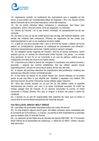 14
13.- Agressions verbals: es moderaran les expressions que a vegades es fan
servir, ja que poden ser considerades faltes de respecte i, fins i tot, injúries contra
altres membres de la comunitat educativa i entre ells mateixos.
14.- No es podrà intimidar altres companys o companyes, tant física com
verbalment, dintre i fora del centre. S’ha de respectar i no intimidar.
15.- Dintre de l’escola i en el seu entorn immediat, el comportament ha de ser
correcte.
16.- Es farà un bon ús de les instal·lacions del col·legi, del material didàctic, com
també del material dels companys. S'haurà de respondre de les coses que
intencionadament o per un ús inadequat es facin malbé.
17.- L’ipad és una eina escolar més i com a tal s’ha de tractar i utilitzar de forma
adient; en conseqüència, qualsevol ús inadequat es considerarà una infracció i
tindrà les conseqüències oportunes. Caldrà portar-lo sempre carregat.
18.- És obligatori portar l’agenda de l’escola i tenir-la en bones condicions, tenint
present que és un vehicle de comunicació entre l’escola i els pares, i no només
d’ús personal. Si se’n fa un ús incorrecte o en cas de pèrdua, caldrà que se
n’adquireixi una altra de nova en el mateix centre.
19.- L’alumnat que utilitzi el servei de menjador hi mantindrà una actitud correcta i
educada, i seguirà les normes establertes. Els qui utilitzin aquest servei
esporàdicament, cal que ho comuniquin abans de les nou del matí.
20.- A classe, els alumnes atendran les explicacions dels professors i evitaran les
actituds que dificultin l'ordre i el treball escolar.
21.- A les hores de classe no es podrà menjar res; durant l'esbarjo no es podrà
portar al pati cap llibre ni cap objecte per treballar o repassar una matèria. Els
alumnes hauran de portar l’esmorzar sense utilitzar paper d’alumini.
22.- Dins del recinte escolar no es pot fer ús del telèfon mòbil ni aparells
reproductors de música, així com a la resta d’activitats escolars. El mòbil ha
d’estar apagat dins de l’escola. Si un alumne incompleix la norma, el mòbil
romandrà a l’Equip Directiu fins que el vinguin a buscar els pares a partir de
l’endemà.
23.- L’escola no es pot fer responsable dels objectes de valor que no tenen a
veure amb el normal desenvolupament de l’activitat escolar.
FALTES LLEUS, GREUS I MOLT GREUS
24.- Les faltes de puntualitat reiterades poden ser motiu de sanció
25.- Si s'ha d'aplicar alguna sanció greu, les faltes comeses seran estudiades per
la Comissió de Convivència i, si s’escau, es perdrà el dret d’assistència a activitats
que es realitzin dins i/o fora del Centre.
26.- La valoració de les faltes ens és donada pel decret 266/1997, de 17 d’octubre
(Diari Oficial de la Generalitat de Catalunya, n. 2503-24.10.1997): «Drets i deures
dels alumnes».
 