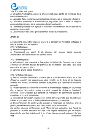 16
26.4 Són faltes molt greus:
a) Els actes d'indisciplina, injúries o ofenses molt greus contra els membres de la
comunitat educativa.
b) L'agressió física molt greu contra els altres membres de la comunitat educativa.
c) La incitació sistemàtica a actuacions molt perjudicials per a la salut i la integritat
personal dels membres de la comunitat educativa del centre.
d) Les faltes tipificades com a greus si concorren circumstàncies de col·lectivitat i/o
publicitat intencionada.
e) La comissió de tres faltes greus durant un mateix curs acadèmic.
Article 27
Les sancions que podran imposar-se per a la comissió de les faltes tipificades a
l'article anterior són les següents:
27.1 Per faltes lleus:
a) Amonestació privada.
b) Amonestació per escrit. Si els alumnes són menors d'edat, aquesta
amonestació serà comunicada als pares o tutors.
27.2 Per faltes greus:
a) Advertiment, que constarà a l'expedient individual de l'alumne, en el qual
s'inclourà un informe detallat del professor de la matèria i del tutor, i que serà
comunicat als pares o tutors.
b) Canvi de grup o classe de l'alumne.
27.3 Per faltes molt greus:
a) Pèrdua del dret a l'avaluació contínua per al curs de què es tracti, en el cas
d'haver-se produït tres advertiments dels recollits en la lletra a) de l'apartat
anterior. Així mateix, l'alumne se sotmetrà a les proves que s'estableixin en aquest
respecte.
b) Privació del dret d'assistència al centre o a determinades classes per un període
d'un a quinze dies lectius, sense que això comporti la pèrdua de l'avaluació
contínua i sens perjudici que comporti la realització de determinats deures o
treballs en el domicili de l'alumne.
c) Inhabilitació per cursar estudis en el centre per un període que no podrà ser
inferior al que quedi per a la finalització del corresponent curs escolar.
El Consell Escolar del centre podrà acordar la readmissió de l'alumne, amb la
petició prèvia i la comprovació d'un canvi positiu en la seva actitud.
Els centres docents col·laboraran amb l'Administració educativa, que haurà de
procurar a l'alumne sancionat les vies i els mitjans necessaris per fer efectiu
l'exercici del seu dret a l'educació, i, en el cas d'ensenyament obligatori, del seu
dret a l'escolaritat
 