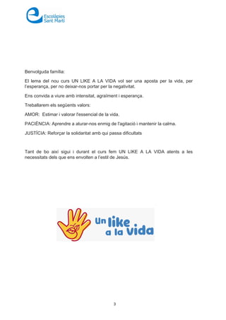 3
Benvolguda família:
El lema del nou curs UN LIKE A LA VIDA vol ser una aposta per la vida, per
l’esperança, per no deixar-nos portar per la negativitat.
Ens convida a viure amb intensitat, agraïment i esperança.
Treballarem els següents valors:
AMOR: Estimar i valorar l'essencial de la vida.
PACIÈNCIA: Aprendre a aturar-nos enmig de l'agitació i mantenir la calma.
JUSTÍCIA: Reforçar la solidaritat amb qui passa dificultats
Tant de bo així sigui i durant el curs fem UN LIKE A LA VIDA atents a les
necessitats dels que ens envolten a l’estil de Jesús.
 