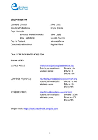 4
EQUIP DIRECTIU
Directora General Anna Moyà
Directora Pedagògica Emma Brújula
Caps d’estudis:
Educació Infantil i Primària Santi López
ESO i Batxillerat Mònica Alcayde
Cap de Pastoral Vicens Alfocea
Coordinadora Batxillerat Regina Pifarré
CLAUSTRE DE PROFESSORS ESO
Tutors 3rESO
MÀRIUS ARIAS mariusarias@escolapiessantmarti.org
Tutoria personalitzada : Dimarts:10h
Visita de pares : Dilluns:10
Dilluns: 15h
LOURDES FIGUERAS lourdesfigueras@escolapiessantmarti.org
Tutoria personalitzada Dilluns:12:30h
Visita de pares Dilluns:16h
Dijous:10h
OTGER FERRER otgerferrer@escolapiessantmarti.org
Tutoria personalitzada Dimarts:12.30h
Visita de pares Dimecres:15h
Dijous:10h
Blog de tutoria https://tutoria3rsantmarti.blogspot.com
 