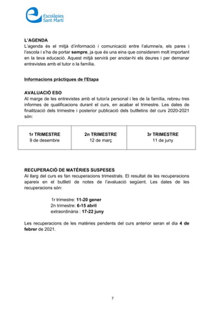 7
L’AGENDA
L’agenda és el mitjà d’informació i comunicació entre l’alumne/a, els pares i
l’escola i s’ha de portar sempre, ja que és una eina que considerem molt important
en la teva educació. Aquest mitjà servirà per anotar-hi els deures i per demanar
entrevistes amb el tutor o la família.
Informacions pràctiques de l'Etapa
AVALUACIÓ ESO
Al marge de les entrevistes amb el tutor/a personal i les de la família, rebreu tres
informes de qualificacions durant el curs, en acabar el trimestre. Les dates de
finalització dels trimestre i posterior publicació dels butlletins del curs 2020-2021
són:
1r TRIMESTRE
9 de desembre
2n TRIMESTRE
12 de març
3r TRIMESTRE
11 de juny
RECUPERACIÓ DE MATÈRIES SUSPESES
Al llarg del curs es fan recuperacions trimestrals. El resultat de les recuperacions
apareix en el butlletí de notes de l’avaluació següent. Les dates de les
recuperacions són:
1r trimestre: 11-20 gener
2n trimestre: 6-15 abril
extraordinària : 17-22 juny
Les recuperacions de les matèries pendents del curs anterior seran el dia 4 de
febrer de 2021.
 