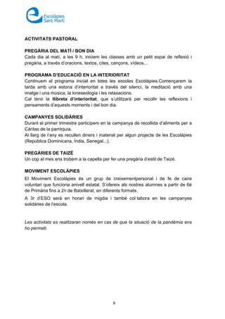 8
ACTIVITATS PASTORAL
PREGÀRIA DEL MATÍ / BON DIA
Cada dia al matí, a les 9 h, iniciem les classes amb un petit espai de reflexió i
pregària, a través d’oracions, textos, cites, cançons, vídeos...
PROGRAMA D’EDUCACIÓ EN LA INTERIORITAT
Continuem el programa iniciat en totes les escoles Escolàpies.Començarem la
tarda amb una estona d’interioritat a través del silenci, la meditació amb una
imatge i una música, la kineseologia i les relaxacions.
Cal tenir la llibreta d’interioritat, que s’utilitzarà per recollir les reflexions i
pensaments d’aquests moments i del bon dia.
CAMPANYES SOLIDÀRIES
Durant el primer trimestre participem en la campanya de recollida d’aliments per a
Càritas de la parròquia.
Al llarg de l’any es recullen diners i material per algun projecte de les Escolàpies
(República Dominicana, Índia, Senegal...).
PREGÀRIES DE TAIZÉ
Un cop al mes ens trobem a la capella per fer una pregària d’estil de Taizé.
MOVIMENT ESCOLÀPIES
El Moviment Escolàpies és un grup de creixementpersonal i de fe de caire
voluntari que funciona anivell estatal. S’ofereix als nostres alumnes a partir de 6è
de Primària fins a 2n de Batxillerat, en diferents formats.
A 3r d’ESO serà en horari de migdia i també col·labora en les campanyes
solidàries de l’escola.
Les activitats es realitzaran només en cas de que la situació de la pandèmia ens
ho permeti.
 