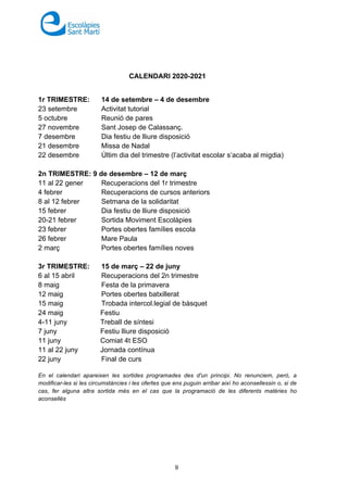 9
CALENDARI 2020-2021
1r TRIMESTRE: 14 de setembre – 4 de desembre
23 setembre Activitat tutorial
5 octubre Reunió de pares
27 novembre Sant Josep de Calassanç.
7 desembre Dia festiu de lliure disposició
21 desembre Missa de Nadal
22 desembre Últim dia del trimestre (l’activitat escolar s’acaba al migdia)
2n TRIMESTRE: 9 de desembre – 12 de març
11 al 22 gener Recuperacions del 1r trimestre
4 febrer Recuperacions de cursos anteriors
8 al 12 febrer Setmana de la solidaritat
15 febrer Dia festiu de lliure disposició
20-21 febrer Sortida Moviment Escolàpies
23 febrer Portes obertes famílies escola
26 febrer Mare Paula
2 març Portes obertes famílies noves
3r TRIMESTRE: 15 de març – 22 de juny
6 al 15 abril Recuperacions del 2n trimestre
8 maig Festa de la primavera
12 maig Portes obertes batxillerat
15 maig Trobada intercol.legial de bàsquet
24 maig Festiu
4-11 juny Treball de síntesi
7 juny Festiu lliure disposició
11 juny Comiat 4t ESO
11 al 22 juny Jornada contínua
22 juny Final de curs
En el calendari apareixen les sortides programades des d'un principi. No renunciem, però, a
modificar-les si les circumstàncies i les ofertes que ens puguin arribar així ho aconsellessin o, si de
cas, fer alguna altra sortida més en el cas que la programació de les diferents matèries ho
aconsellés
 