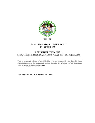 BELIZE
FAMILIES AND CHILDREN ACT
CHAPTER 173
REVISED EDITION 2003
SHOWING THE SUBSIDIARY LAWS AS AT 31ST OCTOBER, 2003
This is a revised edition of the Subsidiary Laws, prepared by the Law Revision
Commissioner under the authority of the Law Revision Act, Chapter 3 of the Substantive
Laws of Belize, Revised Edition 2000.
ARRANGEMENT OF SUBSIDIARY LAWS
 