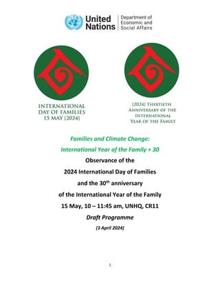 1
Families and Climate Change:
International Year of the Family + 30
Observance of the
2024 International Day of Families
and the 30th
anniversary
of the International Year of the Family
15 May, 10 – 11:45 am, UNHQ, CR11
Draft Programme
(3 April 2024)
 