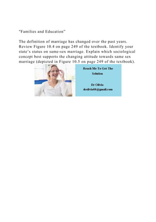"Families and Education”
The definition of marriage has changed over the past years.
Review Figure 10.4 on page 249 of the textbook. Identify your
state’s status on same-sex marriage. Explain which sociological
concept best supports the changing attitude towards same sex
marriage (depicted in Figure 10.5 on page 249 of the textbook).
 