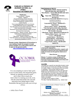 FFAMILIES & FRIENDS OF
MURDER VICTIMS, Inc.
(FFMV)
Newsletter OCTOBER 2016
Thank-you:
*Carol Anderson – Website
*Kaiser – Oakland
*Avaxat Elementary School- Murrieta
*St. Anthony’s Catholic Church-Upland
*Christ The Redeemer Catholic Church
Grand Terrace
*First United Methodist Church of La Puente
* United Methodist Church of Sepulveda
*San Bernardino County District Attorney’s Office of
Victim Services/Victim Advocates
*Riverside County District Attorney’s Office of Victim
Services/Victim Advocates
* Linda Rodriguez – Mother of Angel - Memory Cards
*Janet Garcia & Barbara Christian
Facebook administrators
* Ellie Rossi – Mother of David and Lisa
* San Bernardino County District Attorney’s Office for
sponsoring newsletter for 2016*
Inmate Locator, Department of Corrections is
now making it easier for people to locate
prison inmates; it’s a free online search and
is open to the general public.
http://inmatelocator.cdcr.ca.gov
It is very tempting to want to 'hate' grief,
to see it as the enemy, the unwelcome guest.
Instead, try opening yourself to grief . . .
ask it what it has to teach you.
Ask it what it is training you to do, to be.
Ask this uninvited teacher into your life
and notice how things begin to shift.
Remember that grief never asks you to let go
of love.
-- Ashley Davis Prend
Need Someone to Talk To?
* Bertha Flores - Parent - Spanish speaking
(909) 200-5499 (after 3pm) Rialto CA
*Rose Madsen – Parent (909) 798-4803 (after 4pm)
Redlands CA
*Dawn Hall – Parent (951) 757-4419 –
Murrieta CA
*Mary Stewart -Parent (951 698-5317) Emergency
Consult for Suicidal or
Homicidal Participants
*Linda Atencio -Parent – 760-662-4373 –
High Dessert
*Donna Lozano - Parent – 760-660-9054
* Palm Springs/Coachella Valley 10am-9pm
*Linda Rodriguez -Parent – 951-369-0010-Home –
951-732-3255 - Riverside
* Ellie Rossi - Parent - 909-810-8133 Redlands CA
* Delores Maloy- Parent – High Desert
Contact – 760-530-7027
* Shayla Adams – 760-475-3774
* Richard McVoy – Adult Sibling –
909-503-5456 – Grand Terrace CA
* Tanya Powell - Parent – 760-596-2292-
Upland CA
Families & Friends of Murder Victims:
A non-profit organization
Dedicated to providing information, support, and
friendship to persons who have experienced the
death of a loved one through the violent act of
murder
Share Sorrow…..
Share Strength
Mission: To restore a sense of hope and to
provide a pathway to well-being to those who
have lost a loved one to murder and to those who
are victims of attempted murder.
Love Gifts
Love gifts are a specific tax deductible donation made
to the memory of a loved one’s birthday, anniversary
of a death, holiday, or just because which are posted
in newsletter. They are also made by caring
professionals, organizations to help in the work that
FFMV does with victims/survivors. These gifts help
with the expenses incurred in reaching out to others
and operating expenses. When making out a check,
please make payable to FFMV and note Love Gift on
check or envelope.
Love Gifts can be mailed to FFMV-
P.O. Box 11222 San Bernardino, Ca. - 92423-1222
Join Families & Friends of Murder Victims on
Thank-you
Janet Garcia
Mother of Jesse Garcia – 6/10/78 – 6/27/94
Barbara Christian
Mother of Terri Lynn Winchell –4/10/63 – 1/8/81
 