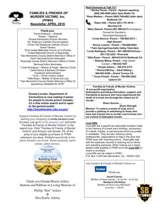 FFAMILIES & FRIENDS OF
MURDER VICTIMS, Inc.
(FFMV)
Newsletter APRIL 2016
Thank-you:
*Carol Anderson – Website
*Kaiser – Oakland
*Avaxat Elementary School- Murrieta
*St. Anthony’s Catholic Church-Upland
*Christ The Redeemer Catholic Church
Grand Terrace
*First United Methodist Church of La Puente
* United Methodist Church of Sepulveda
*San Bernardino County District Attorney’s Office of
Victim Services/Victim Advocates
*Riverside County District Attorney’s Office of Victim
Services/Victim Advocates
* Linda Rodriguez – Mother of Angel - Memory Cards
*Janet Garcia & Barbara Christian
Facebook administrators
* CVU – Crime Victims United
* Ellie Rossi – Mother of David and Lisa
* San Bernardino County District Attorney’s Office for
sponsoring newsletter for 2016*
Inmate Locator, Department of
Corrections is now making it easier
for people to locate prison inmates;
it’s a free online search and is open
to the general public.
http://inmatelocator.cdcr.ca.gov
Support Families & Friends of Murder Victims by
starting your shopping at smile.amazon.com.
It's easy, just go to smile.amazon.com and enter
"Families & Friends of Murder Victims" in the
search box. Click "Families & Friends of Murder
Victims" and Amazon will donate .5% of the
price of your eligible purchases to FFMV
whenever you shop. SmileAmazonSmile is the
same Amazon you know. Same products, same
prices, same service.
FFMV
Thank you Glenda Bloom Ackley
Buttons and Ribbons in Loving Memory of
Phillip “Ben” Ackley
&
Desi Karlic Ackley
Need Someone to Talk To?
* Bertha Flores - Parent - Spanish speaking
(909) 200-5499 (after 3pm) Rialto CA
*Rose Madsen – Parent (909) 798-4803 (after 4pm)
Redlands CA
*Dawn Hall – Parent (951) 757-4419 –
Murrieta CA
*Mary Stewart -Parent (951 698-5317) Emergency
Consult for Suicidal or
Homicidal Participants
*Linda Atencio -Parent – 760-662-4373 –
High Dessert
*Donna Lozano - Parent – 760-660-9054
* Palm Springs/Coachella Valley 10am-9pm
*Linda Rodriguez -Parent – 951-369-0010-Home –
951-732-3255 - Riverside
* Ellie Rossi - Parent - 909-810-8133 Redlands CA
* Delores Maloy- Parent – High Desert
Contact – 760-530-7027
* Shayla Adams – 760-475-3774
* Richard McVoy – Adult Sibling –
909-503-5456 – Grand Terrace CA
* Tanya Powell - Parent – 760-596-2292-
Upland CA
Families & Friends of Murder Victims:
A non-profit organization
Dedicated to providing information, support, and
friendship to persons who have experienced the
death of a loved one through the violent act of
murder
Share Sorrow…..
Share Strength
Mission: To restore a sense of hope and to
provide a pathway to well-being to those who
have lost a loved one to murder and to those who
are victims of attempted murder.
Love Gifts
Love gifts are a specific tax deductible donation made
to the memory of a loved one’s birthday, anniversary
of a death, holiday, or just because which are posted
in newsletter. They are also made by caring
professionals, organizations to help in the work that
FFMV does with victims/survivors. These gifts help
with the expenses incurred in reaching out to others
and operating expenses. When making out a check,
please make payable to FFMV and note Love Gift on
check or envelope.
Love Gifts can be mailed to FFMV-
P.O. Box 11222 San Bernardino, Ca. - 92423-1222
Join Families & Friends of Murder Victims on
Thank-you
Janet Garcia
Mother of Jesse Garcia – 6/10/78 – 6/27/94
Barbara Christian
Mother of Terri Lynn Winchell–
4/10/63 – 1/8/81
 