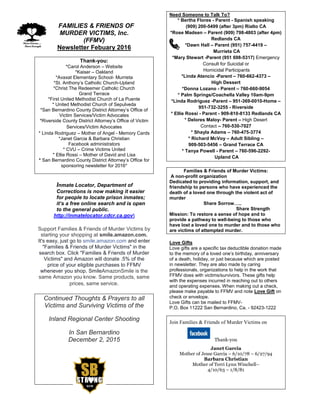 FFAMILIES & FRIENDS OF
MURDER VICTIMS, Inc.
(FFMV)
Newsletter Febuary 2016
Thank-you:
*Carol Anderson – Website
*Kaiser – Oakland
*Avaxat Elementary School- Murrieta
*St. Anthony’s Catholic Church-Upland
*Christ The Redeemer Catholic Church
Grand Terrace
*First United Methodist Church of La Puente
* United Methodist Church of Sepulveda
*San Bernardino County District Attorney’s Office of
Victim Services/Victim Advocates
*Riverside County District Attorney’s Office of Victim
Services/Victim Advocates
* Linda Rodriguez – Mother of Angel - Memory Cards
*Janet Garcia & Barbara Christian
Facebook administrators
* CVU – Crime Victims United
* Ellie Rossi – Mother of David and Lisa
* San Bernardino County District Attorney’s Office for
sponsoring newsletter for 2016*
Inmate Locator, Department of
Corrections is now making it easier
for people to locate prison inmates;
it’s a free online search and is open
to the general public.
http://inmatelocator.cdcr.ca.gov
Support Families & Friends of Murder Victims by
starting your shopping at smile.amazon.com.
It's easy, just go to smile.amazon.com and enter
"Families & Friends of Murder Victims" in the
search box. Click "Families & Friends of Murder
Victims" and Amazon will donate .5% of the
price of your eligible purchases to FFMV
whenever you shop. SmileAmazonSmile is the
same Amazon you know. Same products, same
prices, same service.
Continued Thoughts & Prayers to all
Victims and Surviving Victims of the
Inland Regional Center Shooting
In San Bernardino
December 2, 2015
Need Someone to Talk To?
* Bertha Flores - Parent - Spanish speaking
(909) 200-5499 (after 3pm) Rialto CA
*Rose Madsen – Parent (909) 798-4803 (after 4pm)
Redlands CA
*Dawn Hall – Parent (951) 757-4419 –
Murrieta CA
*Mary Stewart -Parent (951 698-5317) Emergency
Consult for Suicidal or
Homicidal Participants
*Linda Atencio -Parent – 760-662-4373 –
High Dessert
*Donna Lozano - Parent – 760-660-9054
* Palm Springs/Coachella Valley 10am-9pm
*Linda Rodriguez -Parent – 951-369-0010-Home –
951-732-3255 - Riverside
* Ellie Rossi - Parent - 909-810-8133 Redlands CA
* Delores Maloy- Parent – High Desert
Contact – 760-530-7027
* Shayla Adams – 760-475-3774
* Richard McVoy – Adult Sibling –
909-503-5456 – Grand Terrace CA
* Tanya Powell - Parent – 760-596-2292-
Upland CA
Families & Friends of Murder Victims:
A non-profit organization
Dedicated to providing information, support, and
friendship to persons who have experienced the
death of a loved one through the violent act of
murder
Share Sorrow…..
Share Strength
Mission: To restore a sense of hope and to
provide a pathway to well-being to those who
have lost a loved one to murder and to those who
are victims of attempted murder.
Love Gifts
Love gifts are a specific tax deductible donation made
to the memory of a loved one’s birthday, anniversary
of a death, holiday, or just because which are posted
in newsletter. They are also made by caring
professionals, organizations to help in the work that
FFMV does with victims/survivors. These gifts help
with the expenses incurred in reaching out to others
and operating expenses. When making out a check,
please make payable to FFMV and note Love Gift on
check or envelope.
Love Gifts can be mailed to FFMV-
P.O. Box 11222 San Bernardino, Ca. - 92423-1222
Join Families & Friends of Murder Victims on
Thank-you
Janet Garcia
Mother of Jesse Garcia – 6/10/78 – 6/27/94
Barbara Christian
Mother of Terri Lynn Winchell–
4/10/63 – 1/8/81
 