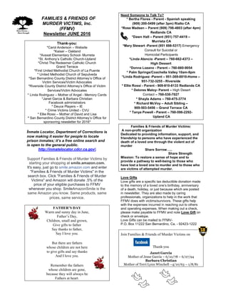 FFAMILIES & FRIENDS OF
MURDER VICTIMS, Inc.
(FFMV)
Newsletter JUNE 2016
Thank-you:
*Carol Anderson – Website
*Kaiser – Oakland
*Avaxat Elementary School- Murrieta
*St. Anthony’s Catholic Church-Upland
*Christ The Redeemer Catholic Church
Grand Terrace
*First United Methodist Church of La Puente
* United Methodist Church of Sepulveda
*San Bernardino County District Attorney’s Office of
Victim Services/Victim Advocates
*Riverside County District Attorney’s Office of Victim
Services/Victim Advocates
* Linda Rodriguez – Mother of Angel - Memory Cards
*Janet Garcia & Barbara Christian
Facebook administrators
* Deuce Players – IE
* Crime Victims United - CVU
* Ellie Rossi – Mother of David and Lisa
* San Bernardino County District Attorney’s Office for
sponsoring newsletter for 2016*
Inmate Locator, Department of Corrections is
now making it easier for people to locate
prison inmates; it’s a free online search and
is open to the general public.
http://inmatelocator.cdcr.ca.gov
Support Families & Friends of Murder Victims by
starting your shopping at smile.amazon.com.
It's easy, just go to smile.amazon.com and enter
"Families & Friends of Murder Victims" in the
search box. Click "Families & Friends of Murder
Victims" and Amazon will donate .5% of the
price of your eligible purchases to FFMV
whenever you shop. SmileAmazonSmile is the
same Amazon you know. Same products, same
prices, same service.
FATHER’S DAY
Warm and sunny day in June,
Father’s Day,
Children, small and grown,
Give gifts to father
Say thanks to father,
Say I love you.
But there are fathers
whose children are not here
to give gifts and say thanks
And I love you.
Remember the fathers
whose children are gone,
because they will always be
Fathers at heart.
Need Someone to Talk To?
* Bertha Flores - Parent - Spanish speaking
(909) 200-5499 (after 3pm) Rialto CA
*Rose Madsen – Parent (909) 798-4803 (after 4pm)
Redlands CA
*Dawn Hall – Parent (951) 757-4419 –
Murrieta CA
*Mary Stewart -Parent (951 698-5317) Emergency
Consult for Suicidal or
Homicidal Participants
*Linda Atencio -Parent – 760-662-4373 –
High Dessert
*Donna Lozano - Parent – 760-660-9054
* Palm Springs/Coachella Valley 10am-9pm
*Linda Rodriguez -Parent – 951-369-0010-Home –
951-732-3255 - Riverside
* Ellie Rossi - Parent - 909-810-8133 Redlands CA
* Delores Maloy- Parent – High Desert
Contact – 760-530-7027
* Shayla Adams – 760-475-3774
* Richard McVoy – Adult Sibling –
909-503-5456 – Grand Terrace CA
* Tanya Powell - Parent – 760-596-2292-
Upland CA
Families & Friends of Murder Victims:
A non-profit organization
Dedicated to providing information, support, and
friendship to persons who have experienced the
death of a loved one through the violent act of
murder
Share Sorrow…..
Share Strength
Mission: To restore a sense of hope and to
provide a pathway to well-being to those who
have lost a loved one to murder and to those who
are victims of attempted murder.
Love Gifts
Love gifts are a specific tax deductible donation made
to the memory of a loved one’s birthday, anniversary
of a death, holiday, or just because which are posted
in newsletter. They are also made by caring
professionals, organizations to help in the work that
FFMV does with victims/survivors. These gifts help
with the expenses incurred in reaching out to others
and operating expenses. When making out a check,
please make payable to FFMV and note Love Gift on
check or envelope.
Love Gifts can be mailed to FFMV-
P.O. Box 11222 San Bernardino, Ca. - 92423-1222
Join Families & Friends of Murder Victims on
Thank-you
Janet Garcia
Mother of Jesse Garcia – 6/10/78 – 6/27/94
Barbara Christian
Mother of Terri Lynn Winchell –4/10/63 – 1/8/81
 