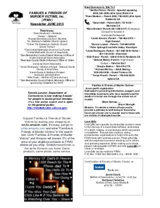 FFAMILIES & FRIENDS OF
MURDER VICTIMS, Inc.
(FFMV)
Newsletter JUNE 2015
Thank-you:
*Carol Anderson – Website
*Kaiser – Oakland
*Avaxat Elementary School- Murrieta
*St. Anthony’s Catholic Church-Upland
*Christ The Redeemer Catholic Church
Grand Terrace
*First United Methodist Church of La Puente
* United Methodist Church of Sepulveda
*San Bernardino County District Attorney’s Office of
Victim Services/Victim Advocates
*Riverside County District Attorney’s Office of Victim
Services/Victim Advocates
* Linda Rodriguez – Mother of Angel - Memory Cards
*Family of Kris Flores
*Janet Garcia & Barbara Christian
facebook administrators
* Ellie Rossi – Mother of David and Lisa
* San Bernardino County District Attorney’s Office for
sponsoring newsletter for 2015*
Inmate Locator, Department of
Corrections is now making it easier
for people to locate prison inmates;
it’s a free online search and is open
to the general public.
http://inmatelocator.cdcr.ca.gov
Support Families & Friends of Murder
Victims by starting your shopping at
smile.amazon.com. It's easy, just go to
smile.amazon.com and enter "Families &
Friends of Murder Victims" in the search
box. Click "Families & Friends of Murder
Victims" and Amazon will donate .5% of the
price of your eligible purchases to FFMV
whenever you shop. SmileAmazonSmile is
the same Amazon you know. Same
products, same prices, same service.
.
Need Someone to Talk To?
* Bertha Flores - Parent - Spanish speaking
(909) 200-5499 (after 3pm) Rialto CA
*Rose Madsen – Parent (909) 798-4803 (after 4pm)
Redlands CA
*Dawn Hall – Parent (951) 757-4419 –
Murrieta CA
*Mary Stewart -Parent (951 698-5317) Emergency
Consult for Suicidal or
Homicidal Participants
*Linda Atencio -Parent – 760-662-4373 –
High Dessert
*Donna Lozano - Parent – 760-660-9054
* Palm Springs/Coachella Valley 10am-9pm
*Linda Rodriguez -Parent – 951-369-0010-Home –
951-732-3255 - Riverside
* Ellie Rossi - Parent - 909-810-8133 Redlands CA
* Delores Maloy- Parent – High Desert
Contact – 760-530-7027
* Shayla Adams – 760-475-3774
* Richard McVoy – Adult Sibling –
909-503-5456 – Grand Terrace CA
* Tanya Powell - Parent – 760-596-2292-
Upland CA
Families & Friends of Murder Victims:
A non-profit organization
Dedicated to providing information, support, and
friendship to persons who have experienced the
death of a loved one through the violent act of
murder
Share Sorrow…..
Share Strength
Mission: To restore a sense of hope and to
provide a pathway to well-being to those who
have lost a loved one to murder and to those who
are victims of attempted murder.
Love Gifts
Love gifts are a specific tax deductible donation made
to the memory of a loved one’s birthday, anniversary
of a death, holiday, or just because which are posted
in newsletter. They are also made by caring
professionals, organizations to help in the work that
FFMV does with victims/survivors. These gifts help
with the expenses incurred in reaching out to others
and operating expenses. When making out a check,
please make payable to FFMV and note Love Gift on
check or envelope.
Love Gifts can be mailed to FFMV-
P.O. Box 11222 San Bernardino, Ca. - 92423-1222
Join Families & Friends of Murder Victims on
Thank-you
Janet Garcia
Mother of Jesse Garcia – 6/10/78 – 6/27/94
Barbara Christian
Mother of Terri Lynn Winchell–
4/10/63 – 1/8/81
 