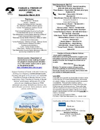 FFAMILIES & FRIENDS OF
MURDER VICTIMS, Inc.
(FFMV)
Newsletter March 2016
Thank-you:
*Carol Anderson – Website
*Kaiser – Oakland
*Avaxat Elementary School- Murrieta
*St. Anthony’s Catholic Church-Upland
*Christ The Redeemer Catholic Church
Grand Terrace
*First United Methodist Church of La Puente
* United Methodist Church of Sepulveda
*San Bernardino County District Attorney’s Office of
Victim Services/Victim Advocates
*Riverside County District Attorney’s Office of Victim
Services/Victim Advocates
* Linda Rodriguez – Mother of Angel - Memory Cards
*Janet Garcia & Barbara Christian
Facebook administrators
* CVU – Crime Victims United
* Ellie Rossi – Mother of David and Lisa
* San Bernardino County District Attorney’s Office for
sponsoring newsletter for 2016*
Inmate Locator, Department of
Corrections is now making it easier
for people to locate prison inmates;
it’s a free online search and is open
to the general public.
http://inmatelocator.cdcr.ca.gov
Support Families & Friends of Murder Victims by
starting your shopping at smile.amazon.com.
It's easy, just go to smile.amazon.com and enter
"Families & Friends of Murder Victims" in the
search box. Click "Families & Friends of Murder
Victims" and Amazon will donate .5% of the
price of your eligible purchases to FFMV
whenever you shop. SmileAmazonSmile is the
same Amazon you know. Same products, same
prices, same service.
FFMV
Need Someone to Talk To?
* Bertha Flores - Parent - Spanish speaking
(909) 200-5499 (after 3pm) Rialto CA
*Rose Madsen – Parent (909) 798-4803 (after 4pm)
Redlands CA
*Dawn Hall – Parent (951) 757-4419 –
Murrieta CA
*Mary Stewart -Parent (951 698-5317) Emergency
Consult for Suicidal or
Homicidal Participants
*Linda Atencio -Parent – 760-662-4373 –
High Dessert
*Donna Lozano - Parent – 760-660-9054
* Palm Springs/Coachella Valley 10am-9pm
*Linda Rodriguez -Parent – 951-369-0010-Home –
951-732-3255 - Riverside
* Ellie Rossi - Parent - 909-810-8133 Redlands CA
* Delores Maloy- Parent – High Desert
Contact – 760-530-7027
* Shayla Adams – 760-475-3774
* Richard McVoy – Adult Sibling –
909-503-5456 – Grand Terrace CA
* Tanya Powell - Parent – 760-596-2292-
Upland CA
Families & Friends of Murder Victims:
A non-profit organization
Dedicated to providing information, support, and
friendship to persons who have experienced the
death of a loved one through the violent act of
murder
Share Sorrow…..
Share Strength
Mission: To restore a sense of hope and to
provide a pathway to well-being to those who
have lost a loved one to murder and to those who
are victims of attempted murder.
Love Gifts
Love gifts are a specific tax deductible donation made
to the memory of a loved one’s birthday, anniversary
of a death, holiday, or just because which are posted
in newsletter. They are also made by caring
professionals, organizations to help in the work that
FFMV does with victims/survivors. These gifts help
with the expenses incurred in reaching out to others
and operating expenses. When making out a check,
please make payable to FFMV and note Love Gift on
check or envelope.
Love Gifts can be mailed to FFMV-
P.O. Box 11222 San Bernardino, Ca. - 92423-1222
Join Families & Friends of Murder Victims on
Thank-you
Janet Garcia
Mother of Jesse Garcia – 6/10/78 – 6/27/94
Barbara Christian
Mother of Terri Lynn Winchell–
4/10/63 – 1/8/81
 