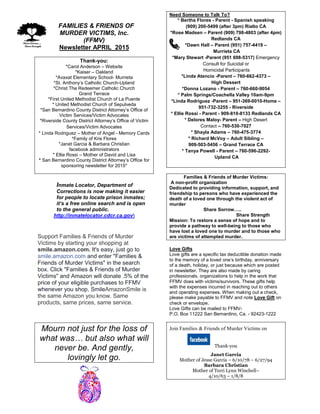 FFAMILIES & FRIENDS OF
MURDER VICTIMS, Inc.
(FFMV)
Newsletter APRIL 2015
Thank-you:
*Carol Anderson – Website
*Kaiser – Oakland
*Avaxat Elementary School- Murrieta
*St. Anthony’s Catholic Church-Upland
*Christ The Redeemer Catholic Church
Grand Terrace
*First United Methodist Church of La Puente
* United Methodist Church of Sepulveda
*San Bernardino County District Attorney’s Office of
Victim Services/Victim Advocates
*Riverside County District Attorney’s Office of Victim
Services/Victim Advocates
* Linda Rodriguez – Mother of Angel - Memory Cards
*Family of Kris Flores
*Janet Garcia & Barbara Christian
facebook administrators
* Ellie Rossi – Mother of David and Lisa
* San Bernardino County District Attorney’s Office for
sponsoring newsletter for 2015*
Inmate Locator, Department of
Corrections is now making it easier
for people to locate prison inmates;
it’s a free online search and is open
to the general public.
http://inmatelocator.cdcr.ca.gov
Support Families & Friends of Murder
Victims by starting your shopping at
smile.amazon.com. It's easy, just go to
smile.amazon.com and enter "Families &
Friends of Murder Victims" in the search
box. Click "Families & Friends of Murder
Victims" and Amazon will donate .5% of the
price of your eligible purchases to FFMV
whenever you shop. SmileAmazonSmile is
the same Amazon you know. Same
products, same prices, same service.
Mourn not just for the loss of
what was… but also what will
never be. And gently,
lovingly let go.
Need Someone to Talk To?
* Bertha Flores - Parent - Spanish speaking
(909) 200-5499 (after 3pm) Rialto CA
*Rose Madsen – Parent (909) 798-4803 (after 4pm)
Redlands CA
*Dawn Hall – Parent (951) 757-4419 –
Murrieta CA
*Mary Stewart -Parent (951 698-5317) Emergency
Consult for Suicidal or
Homicidal Participants
*Linda Atencio -Parent – 760-662-4373 –
High Dessert
*Donna Lozano - Parent – 760-660-9054
* Palm Springs/Coachella Valley 10am-9pm
*Linda Rodriguez -Parent – 951-369-0010-Home –
951-732-3255 - Riverside
* Ellie Rossi - Parent - 909-810-8133 Redlands CA
* Delores Maloy- Parent – High Desert
Contact – 760-530-7027
* Shayla Adams – 760-475-3774
* Richard McVoy – Adult Sibling –
909-503-5456 – Grand Terrace CA
* Tanya Powell - Parent – 760-596-2292-
Upland CA
Families & Friends of Murder Victims:
A non-profit organization
Dedicated to providing information, support, and
friendship to persons who have experienced the
death of a loved one through the violent act of
murder
Share Sorrow…..
Share Strength
Mission: To restore a sense of hope and to
provide a pathway to well-being to those who
have lost a loved one to murder and to those who
are victims of attempted murder.
Love Gifts
Love gifts are a specific tax deductible donation made
to the memory of a loved one’s birthday, anniversary
of a death, holiday, or just because which are posted
in newsletter. They are also made by caring
professionals, organizations to help in the work that
FFMV does with victims/survivors. These gifts help
with the expenses incurred in reaching out to others
and operating expenses. When making out a check,
please make payable to FFMV and note Love Gift on
check or envelope.
Love Gifts can be mailed to FFMV-
P.O. Box 11222 San Bernardino, Ca. - 92423-1222
Join Families & Friends of Murder Victims on
Thank-you
Janet Garcia
Mother of Jesse Garcia – 6/10/78 – 6/27/94
Barbara Christian
Mother of Terri Lynn Winchell–
4/10/63 – 1/8/8
 