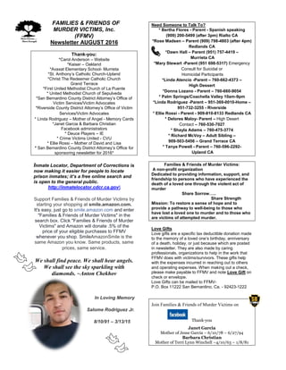 FFAMILIES & FRIENDS OF
MURDER VICTIMS, Inc.
(FFMV)
Newsletter AUGUST 2016
Thank-you:
*Carol Anderson – Website
*Kaiser – Oakland
*Avaxat Elementary School- Murrieta
*St. Anthony’s Catholic Church-Upland
*Christ The Redeemer Catholic Church
Grand Terrace
*First United Methodist Church of La Puente
* United Methodist Church of Sepulveda
*San Bernardino County District Attorney’s Office of
Victim Services/Victim Advocates
*Riverside County District Attorney’s Office of Victim
Services/Victim Advocates
* Linda Rodriguez – Mother of Angel - Memory Cards
*Janet Garcia & Barbara Christian
Facebook administrators
* Deuce Players – IE
* Crime Victims United - CVU
* Ellie Rossi – Mother of David and Lisa
* San Bernardino County District Attorney’s Office for
sponsoring newsletter for 2016*
Inmate Locator, Department of Corrections is
now making it easier for people to locate
prison inmates; it’s a free online search and
is open to the general public.
http://inmatelocator.cdcr.ca.gov
Support Families & Friends of Murder Victims by
starting your shopping at smile.amazon.com.
It's easy, just go to smile.amazon.com and enter
"Families & Friends of Murder Victims" in the
search box. Click "Families & Friends of Murder
Victims" and Amazon will donate .5% of the
price of your eligible purchases to FFMV
whenever you shop. SmileAmazonSmile is the
same Amazon you know. Same products, same
prices, same service.
We shall find peace. We shall hear angels.
We shall see the sky sparkling with
diamonds. ~Anton Chekhov
In Loving Memory
Salome Rodriguez Jr.
8/10/91 – 3/13/15
Need Someone to Talk To?
* Bertha Flores - Parent - Spanish speaking
(909) 200-5499 (after 3pm) Rialto CA
*Rose Madsen – Parent (909) 798-4803 (after 4pm)
Redlands CA
*Dawn Hall – Parent (951) 757-4419 –
Murrieta CA
*Mary Stewart -Parent (951 698-5317) Emergency
Consult for Suicidal or
Homicidal Participants
*Linda Atencio -Parent – 760-662-4373 –
High Dessert
*Donna Lozano - Parent – 760-660-9054
* Palm Springs/Coachella Valley 10am-9pm
*Linda Rodriguez -Parent – 951-369-0010-Home –
951-732-3255 - Riverside
* Ellie Rossi - Parent - 909-810-8133 Redlands CA
* Delores Maloy- Parent – High Desert
Contact – 760-530-7027
* Shayla Adams – 760-475-3774
* Richard McVoy – Adult Sibling –
909-503-5456 – Grand Terrace CA
* Tanya Powell - Parent – 760-596-2292-
Upland CA
Families & Friends of Murder Victims:
A non-profit organization
Dedicated to providing information, support, and
friendship to persons who have experienced the
death of a loved one through the violent act of
murder
Share Sorrow…..
Share Strength
Mission: To restore a sense of hope and to
provide a pathway to well-being to those who
have lost a loved one to murder and to those who
are victims of attempted murder.
Love Gifts
Love gifts are a specific tax deductible donation made
to the memory of a loved one’s birthday, anniversary
of a death, holiday, or just because which are posted
in newsletter. They are also made by caring
professionals, organizations to help in the work that
FFMV does with victims/survivors. These gifts help
with the expenses incurred in reaching out to others
and operating expenses. When making out a check,
please make payable to FFMV and note Love Gift on
check or envelope.
Love Gifts can be mailed to FFMV-
P.O. Box 11222 San Bernardino, Ca. - 92423-1222
Join Families & Friends of Murder Victims on
Thank-you
Janet Garcia
Mother of Jesse Garcia – 6/10/78 – 6/27/94
Barbara Christian
Mother of Terri Lynn Winchell –4/10/63 – 1/8/81
 