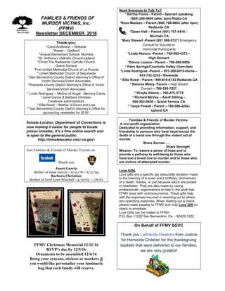 FFAMILIES & FRIENDS OF
MURDER VICTIMS, Inc.
(FFMV)
Newsletter DECEMBER 2016
Thank-you:
*Carol Anderson – Website
*Kaiser – Oakland
*Avaxat Elementary School- Murrieta
*St. Anthony’s Catholic Church-Upland
*Christ The Redeemer Catholic Church
Grand Terrace
*First United Methodist Church of La Puente
* United Methodist Church of Sepulveda
*San Bernardino County District Attorney’s Office of
Victim Services/Victim Advocates
*Riverside County District Attorney’s Office of Victim
Services/Victim Advocates
* Linda Rodriguez – Mother of Angel - Memory Cards
*Janet Garcia & Barbara Christian
Facebook administrators
* Ellie Rossi – Mother of David and Lisa
* San Bernardino County District Attorney’s Office for
sponsoring newsletter for 2016*
Inmate Locator, Department of Corrections is
now making it easier for people to locate
prison inmates; it’s a free online search and
is open to the general public.
http://inmatelocator.cdcr.ca.gov
Join Families & Friends of Murder Victims on
Thank-you
Janet Garcia
Mother of Jesse Garcia – 6/10/78 – 6/27/94
Barbara Christian
Mother of Terri Lynn Winchell –4/10/63 – 1/8/81
FFMV Christmas Memorial 12/11/16
RSVP’s due by 12/5/16
Ornaments to be assembled 12/6/16
Bring your crayons, stickers or markers if
you would like personalize your luminaria
bag that each family will receive.
Need Someone to Talk To?
* Bertha Flores - Parent - Spanish speaking
(909) 200-5499 (after 3pm) Rialto CA
*Rose Madsen – Parent (909) 798-4803 (after 4pm)
Redlands CA
*Dawn Hall – Parent (951) 757-4419 –
Murrieta CA
*Mary Stewart -Parent (951 698-5317) Emergency
Consult for Suicidal or
Homicidal Participants
*Linda Atencio -Parent – 760-662-4373 –
High Dessert
*Donna Lozano - Parent – 760-660-9054
* Palm Springs/Coachella Valley 10am-9pm
*Linda Rodriguez -Parent – 951-369-0010-Home –
951-732-3255 - Riverside
* Ellie Rossi - Parent - 909-810-8133 Redlands CA
* Delores Maloy- Parent – High Desert
Contact – 760-530-7027
* Shayla Adams – 760-475-3774
* Richard McVoy – Adult Sibling –
909-503-5456 – Grand Terrace CA
* Tanya Powell - Parent – 760-596-2292-
Upland CA
Families & Friends of Murder Victims:
A non-profit organization
Dedicated to providing information, support, and
friendship to persons who have experienced the
death of a loved one through the violent act of
murder
Share Sorrow…..
Share Strength
Mission: To restore a sense of hope and to
provide a pathway to well-being to those who
have lost a loved one to murder and to those who
are victims of attempted murder.
Love Gifts
Love gifts are a specific tax deductible donation made
to the memory of a loved one’s birthday, anniversary
of a death, holiday, or just because which are posted
in newsletter. They are also made by caring
professionals, organizations to help in the work that
FFMV does with victims/survivors. These gifts help
with the expenses incurred in reaching out to others
and operating expenses. When making out a check,
please make payable to FFMV and note Love Gift on
check or envelope.
Love Gifts can be mailed to FFMV-
P.O. Box 11222 San Bernardino, Ca. - 92423-1222
On Behalf of FFMV SGVC
Thank you LaWanda Hawkins from Justice
for Homicide Children for the thanksgiving
baskets that were delivered to our families,
we are very grateful!
 