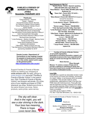 FFAMILIES & FRIENDS OF
MURDER VICTIMS, Inc.
(FFMV)
Newsletter FEBURARY 2015
Thank-you:
*Carol Anderson – Website
*Kaiser – Oakland
*Avaxat Elementary School- Murrieta
*St. Anthony’s Catholic Church-Upland
*Christ The Redeemer Catholic Church
Grand Terrace
*First United Methodist Church of La Puente
* United Methodist Church of Sepulveda
*San Bernardino County District Attorney’s Office of
Victim Services/Victim Advocates
*Riverside County District Attorney’s Office of Victim
Services/Victim Advocates
* Linda Rodriguez – Mother of Angel - Memory Cards
*Family of Kris Flores
*Janet Garcia & Barbara Christian
facebook administrators
* Ellie Rossi – Mother of David and Lisa
* San Bernardino County District Attorney’s Office for
sponsoring newsletter for 2015*
Inmate Locator, Department of
Corrections is now making it easier
for people to locate prison inmates;
it’s a free online search and is open
to the general public.
http://inmatelocator.cdcr.ca.gov
Support Families & Friends of Murder
Victims by starting your shopping at
smile.amazon.com. It's easy, just go to
smile.amazon.com and enter "Families &
Friends of Murder Victims" in the search
box. Click "Families & Friends of Murder
Victims" and Amazon will donate .5% of the
price of your eligible purchases to FFMV
whenever you shop. SmileAmazonSmile is
the same Amazon you know. Same
products, same prices, same service.
The sky will clear.
And in the night, you will
see a star shining in the dark.
Your loss has meaning.
There is hope.
Love never dies.
Need Someone to Talk To?
* Bertha Flores - Parent - Spanish speaking
(909) 200-5499 (after 3pm) Rialto CA
*Rose Madsen – Parent (909) 798-4803 (after 4pm)
Redlands CA
*Dawn Hall – Parent (951) 757-4419 –
Murrieta CA
*Mary Stewart -Parent (951 698-5317) Emergency
Consult for Suicidal or
Homicidal Participants
*Linda Atencio -Parent – 760-662-4373 –
High Dessert
*Donna Lozano - Parent – 760-660-9054
* Palm Springs/Coachella Valley 10am-9pm
*Linda Rodriguez -Parent – 951-369-0010-Home –
951-732-3255 - Riverside
* Ellie Rossi - Parent - 909-810-8133 Redlands CA
* Delores Maloy- Parent – High Desert
Contact – 760-530-7027
* Shayla Adams – 760-475-3774
* Richard McVoy – Adult Sibling –
909-503-5456 – Grand Terrace CA
* Tanya Powell - Parent – 760-596-2292-
Upland CA
Families & Friends of Murder Victims:
A non-profit organization
Dedicated to providing information, support, and
friendship to persons who have experienced the
death of a loved one through the violent act of
murder
Share Sorrow…..
Share Strength
Mission: To restore a sense of hope and to
provide a pathway to well-being to those who
have lost a loved one to murder and to those who
are victims of attempted murder.
Love Gifts
Love gifts are a specific tax deductible donation made
to the memory of a loved one’s birthday, anniversary
of a death, holiday, or just because which are posted
in newsletter. They are also made by caring
professionals, organizations to help in the work that
FFMV does with victims/survivors. These gifts help
with the expenses incurred in reaching out to others
and operating expenses. When making out a check,
please make payable to FFMV and note Love Gift on
check or envelope.
Love Gifts can be mailed to FFMV-
P.O. Box 11222 San Bernardino, Ca. - 92423-1222
Join Families & Friends of Murder Victims on
Thank-you
Janet Garcia
Mother of Jesse Garcia – 6/10/78 – 6/27/94
Barbara Christian
Mother of Terri Lynn Winchell–
4/10/63 – 1/8/8
 