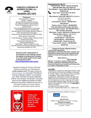 FFAMILIES & FRIENDS OF
MURDER VICTIMS, Inc.
(FFMV)
Newsletter JULY 2015
Thank-you:
*Carol Anderson – Website
*Kaiser – Oakland
*Avaxat Elementary School- Murrieta
*St. Anthony’s Catholic Church-Upland
*Christ The Redeemer Catholic Church
Grand Terrace
*First United Methodist Church of La Puente
* United Methodist Church of Sepulveda
*San Bernardino County District Attorney’s Office of
Victim Services/Victim Advocates
*Riverside County District Attorney’s Office of Victim
Services/Victim Advocates
* Linda Rodriguez – Mother of Angel - Memory Cards
*Family of Kris Flores
*Janet Garcia & Barbara Christian
facebook administrators
* Ellie Rossi – Mother of David and Lisa
* San Bernardino County District Attorney’s Office for
sponsoring newsletter for 2015*
Inmate Locator, Department of
Corrections is now making it easier
for people to locate prison inmates;
it’s a free online search and is open
to the general public.
http://inmatelocator.cdcr.ca.gov
Support Families & Friends of Murder
Victims by starting your shopping at
smile.amazon.com. It's easy, just go to
smile.amazon.com and enter "Families &
Friends of Murder Victims" in the search
box. Click "Families & Friends of Murder
Victims" and Amazon will donate .5% of the
price of your eligible purchases to FFMV
whenever you shop. SmileAmazonSmile is
the same Amazon you know. Same
products, same prices, same service.
.
Need Someone to Talk To?
* Bertha Flores - Parent - Spanish speaking
(909) 200-5499 (after 3pm) Rialto CA
*Rose Madsen – Parent (909) 798-4803 (after 4pm)
Redlands CA
*Dawn Hall – Parent (951) 757-4419 –
Murrieta CA
*Mary Stewart -Parent (951 698-5317) Emergency
Consult for Suicidal or
Homicidal Participants
*Linda Atencio -Parent – 760-662-4373 –
High Dessert
*Donna Lozano - Parent – 760-660-9054
* Palm Springs/Coachella Valley 10am-9pm
*Linda Rodriguez -Parent – 951-369-0010-Home –
951-732-3255 - Riverside
* Ellie Rossi - Parent - 909-810-8133 Redlands CA
* Delores Maloy- Parent – High Desert
Contact – 760-530-7027
* Shayla Adams – 760-475-3774
* Richard McVoy – Adult Sibling –
909-503-5456 – Grand Terrace CA
* Tanya Powell - Parent – 760-596-2292-
Upland CA
Families & Friends of Murder Victims:
A non-profit organization
Dedicated to providing information, support, and
friendship to persons who have experienced the
death of a loved one through the violent act of
murder
Share Sorrow…..
Share Strength
Mission: To restore a sense of hope and to
provide a pathway to well-being to those who
have lost a loved one to murder and to those who
are victims of attempted murder.
Love Gifts
Love gifts are a specific tax deductible donation made
to the memory of a loved one’s birthday, anniversary
of a death, holiday, or just because which are posted
in newsletter. They are also made by caring
professionals, organizations to help in the work that
FFMV does with victims/survivors. These gifts help
with the expenses incurred in reaching out to others
and operating expenses. When making out a check,
please make payable to FFMV and note Love Gift on
check or envelope.
Love Gifts can be mailed to FFMV-
P.O. Box 11222 San Bernardino, Ca. - 92423-1222
Join Families & Friends of Murder Victims on
Thank-you
Janet Garcia
Mother of Jesse Garcia – 6/10/78 – 6/27/94
Barbara Christian
Mother of Terri Lynn Winchell–
4/10/63 – 1/8/81
 