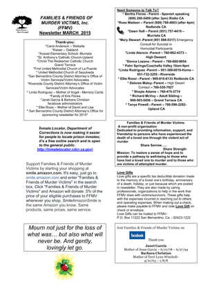 FFAMILIES & FRIENDS OF
MURDER VICTIMS, Inc.
(FFMV)
Newsletter MARCH 2015
Thank-you:
*Carol Anderson – Website
*Kaiser – Oakland
*Avaxat Elementary School- Murrieta
*St. Anthony’s Catholic Church-Upland
*Christ The Redeemer Catholic Church
Grand Terrace
*First United Methodist Church of La Puente
* United Methodist Church of Sepulveda
*San Bernardino County District Attorney’s Office of
Victim Services/Victim Advocates
*Riverside County District Attorney’s Office of Victim
Services/Victim Advocates
* Linda Rodriguez – Mother of Angel - Memory Cards
*Family of Kris Flores
*Janet Garcia & Barbara Christian
facebook administrators
* Ellie Rossi – Mother of David and Lisa
* San Bernardino County District Attorney’s Office for
sponsoring newsletter for 2015*
Inmate Locator, Department of
Corrections is now making it easier
for people to locate prison inmates;
it’s a free online search and is open
to the general public.
http://inmatelocator.cdcr.ca.gov
Support Families & Friends of Murder
Victims by starting your shopping at
smile.amazon.com. It's easy, just go to
smile.amazon.com and enter "Families &
Friends of Murder Victims" in the search
box. Click "Families & Friends of Murder
Victims" and Amazon will donate .5% of the
price of your eligible purchases to FFMV
whenever you shop. SmileAmazonSmile is
the same Amazon you know. Same
products, same prices, same service.
Mourn not just for the loss of
what was… but also what will
never be. And gently,
lovingly let go.
Need Someone to Talk To?
* Bertha Flores - Parent - Spanish speaking
(909) 200-5499 (after 3pm) Rialto CA
*Rose Madsen – Parent (909) 798-4803 (after 4pm)
Redlands CA
*Dawn Hall – Parent (951) 757-4419 –
Murrieta CA
*Mary Stewart -Parent (951 698-5317) Emergency
Consult for Suicidal or
Homicidal Participants
*Linda Atencio -Parent – 760-662-4373 –
High Dessert
*Donna Lozano - Parent – 760-660-9054
* Palm Springs/Coachella Valley 10am-9pm
*Linda Rodriguez -Parent – 951-369-0010-Home –
951-732-3255 - Riverside
* Ellie Rossi - Parent - 909-810-8133 Redlands CA
* Delores Maloy- Parent – High Desert
Contact – 760-530-7027
* Shayla Adams – 760-475-3774
* Richard McVoy – Adult Sibling –
909-503-5456 – Grand Terrace CA
* Tanya Powell - Parent – 760-596-2292-
Upland CA
Families & Friends of Murder Victims:
A non-profit organization
Dedicated to providing information, support, and
friendship to persons who have experienced the
death of a loved one through the violent act of
murder
Share Sorrow…..
Share Strength
Mission: To restore a sense of hope and to
provide a pathway to well-being to those who
have lost a loved one to murder and to those who
are victims of attempted murder.
Love Gifts
Love gifts are a specific tax deductible donation made
to the memory of a loved one’s birthday, anniversary
of a death, holiday, or just because which are posted
in newsletter. They are also made by caring
professionals, organizations to help in the work that
FFMV does with victims/survivors. These gifts help
with the expenses incurred in reaching out to others
and operating expenses. When making out a check,
please make payable to FFMV and note Love Gift on
check or envelope.
Love Gifts can be mailed to FFMV-
P.O. Box 11222 San Bernardino, Ca. - 92423-1222
Join Families & Friends of Murder Victims on
Thank-you
Janet Garcia
Mother of Jesse Garcia – 6/10/78 – 6/27/94
Barbara Christian
Mother of Terri Lynn Winchell–
4/10/63 – 1/8/8
 