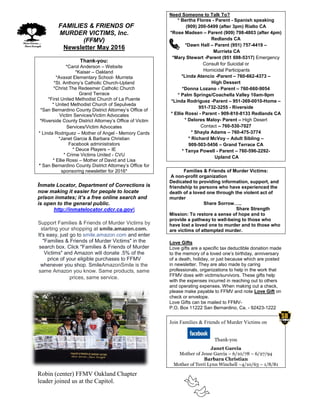 FFAMILIES & FRIENDS OF
MURDER VICTIMS, Inc.
(FFMV)
Newsletter May 2016
Thank-you:
*Carol Anderson – Website
*Kaiser – Oakland
*Avaxat Elementary School- Murrieta
*St. Anthony’s Catholic Church-Upland
*Christ The Redeemer Catholic Church
Grand Terrace
*First United Methodist Church of La Puente
* United Methodist Church of Sepulveda
*San Bernardino County District Attorney’s Office of
Victim Services/Victim Advocates
*Riverside County District Attorney’s Office of Victim
Services/Victim Advocates
* Linda Rodriguez – Mother of Angel - Memory Cards
*Janet Garcia & Barbara Christian
Facebook administrators
* Deuce Players – IE
* Crime Victims United - CVU
* Ellie Rossi – Mother of David and Lisa
* San Bernardino County District Attorney’s Office for
sponsoring newsletter for 2016*
Inmate Locator, Department of Corrections is
now making it easier for people to locate
prison inmates; it’s a free online search and
is open to the general public.
http://inmatelocator.cdcr.ca.gov
Support Families & Friends of Murder Victims by
starting your shopping at smile.amazon.com.
It's easy, just go to smile.amazon.com and enter
"Families & Friends of Murder Victims" in the
search box. Click "Families & Friends of Murder
Victims" and Amazon will donate .5% of the
price of your eligible purchases to FFMV
whenever you shop. SmileAmazonSmile is the
same Amazon you know. Same products, same
prices, same service.
Robin (center) FFMV Oakland Chapter
leader joined us at the Capitol.
Need Someone to Talk To?
* Bertha Flores - Parent - Spanish speaking
(909) 200-5499 (after 3pm) Rialto CA
*Rose Madsen – Parent (909) 798-4803 (after 4pm)
Redlands CA
*Dawn Hall – Parent (951) 757-4419 –
Murrieta CA
*Mary Stewart -Parent (951 698-5317) Emergency
Consult for Suicidal or
Homicidal Participants
*Linda Atencio -Parent – 760-662-4373 –
High Dessert
*Donna Lozano - Parent – 760-660-9054
* Palm Springs/Coachella Valley 10am-9pm
*Linda Rodriguez -Parent – 951-369-0010-Home –
951-732-3255 - Riverside
* Ellie Rossi - Parent - 909-810-8133 Redlands CA
* Delores Maloy- Parent – High Desert
Contact – 760-530-7027
* Shayla Adams – 760-475-3774
* Richard McVoy – Adult Sibling –
909-503-5456 – Grand Terrace CA
* Tanya Powell - Parent – 760-596-2292-
Upland CA
Families & Friends of Murder Victims:
A non-profit organization
Dedicated to providing information, support, and
friendship to persons who have experienced the
death of a loved one through the violent act of
murder
Share Sorrow…..
Share Strength
Mission: To restore a sense of hope and to
provide a pathway to well-being to those who
have lost a loved one to murder and to those who
are victims of attempted murder.
Love Gifts
Love gifts are a specific tax deductible donation made
to the memory of a loved one’s birthday, anniversary
of a death, holiday, or just because which are posted
in newsletter. They are also made by caring
professionals, organizations to help in the work that
FFMV does with victims/survivors. These gifts help
with the expenses incurred in reaching out to others
and operating expenses. When making out a check,
please make payable to FFMV and note Love Gift on
check or envelope.
Love Gifts can be mailed to FFMV-
P.O. Box 11222 San Bernardino, Ca. - 92423-1222
Join Families & Friends of Murder Victims on
Thank-you
Janet Garcia
Mother of Jesse Garcia – 6/10/78 – 6/27/94
Barbara Christian
Mother of Terri Lynn Winchell –4/10/63 – 1/8/81
 