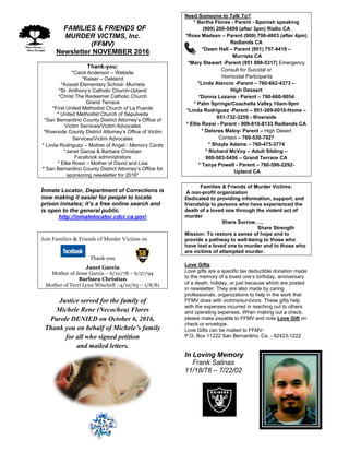 FFAMILIES & FRIENDS OF
MURDER VICTIMS, Inc.
(FFMV)
Newsletter NOVEMBER 2016
Thank-you:
*Carol Anderson – Website
*Kaiser – Oakland
*Avaxat Elementary School- Murrieta
*St. Anthony’s Catholic Church-Upland
*Christ The Redeemer Catholic Church
Grand Terrace
*First United Methodist Church of La Puente
* United Methodist Church of Sepulveda
*San Bernardino County District Attorney’s Office of
Victim Services/Victim Advocates
*Riverside County District Attorney’s Office of Victim
Services/Victim Advocates
* Linda Rodriguez – Mother of Angel - Memory Cards
*Janet Garcia & Barbara Christian
Facebook administrators
* Ellie Rossi – Mother of David and Lisa
* San Bernardino County District Attorney’s Office for
sponsoring newsletter for 2016*
Inmate Locator, Department of Corrections is
now making it easier for people to locate
prison inmates; it’s a free online search and
is open to the general public.
http://inmatelocator.cdcr.ca.gov
Join Families & Friends of Murder Victims on
Thank-you
Janet Garcia
Mother of Jesse Garcia – 6/10/78 – 6/27/94
Barbara Christian
Mother of Terri Lynn Winchell –4/10/63 – 1/8/81
Justice served for the family of
Michele Rene (Necochea) Flores
Parole DENIED on October 6, 2016.
Thank you on behalf of Michele’s family
for all who signed petition
and mailed letters.
Need Someone to Talk To?
* Bertha Flores - Parent - Spanish speaking
(909) 200-5499 (after 3pm) Rialto CA
*Rose Madsen – Parent (909) 798-4803 (after 4pm)
Redlands CA
*Dawn Hall – Parent (951) 757-4419 –
Murrieta CA
*Mary Stewart -Parent (951 698-5317) Emergency
Consult for Suicidal or
Homicidal Participants
*Linda Atencio -Parent – 760-662-4373 –
High Dessert
*Donna Lozano - Parent – 760-660-9054
* Palm Springs/Coachella Valley 10am-9pm
*Linda Rodriguez -Parent – 951-369-0010-Home –
951-732-3255 - Riverside
* Ellie Rossi - Parent - 909-810-8133 Redlands CA
* Delores Maloy- Parent – High Desert
Contact – 760-530-7027
* Shayla Adams – 760-475-3774
* Richard McVoy – Adult Sibling –
909-503-5456 – Grand Terrace CA
* Tanya Powell - Parent – 760-596-2292-
Upland CA
Families & Friends of Murder Victims:
A non-profit organization
Dedicated to providing information, support, and
friendship to persons who have experienced the
death of a loved one through the violent act of
murder
Share Sorrow…..
Share Strength
Mission: To restore a sense of hope and to
provide a pathway to well-being to those who
have lost a loved one to murder and to those who
are victims of attempted murder.
Love Gifts
Love gifts are a specific tax deductible donation made
to the memory of a loved one’s birthday, anniversary
of a death, holiday, or just because which are posted
in newsletter. They are also made by caring
professionals, organizations to help in the work that
FFMV does with victims/survivors. These gifts help
with the expenses incurred in reaching out to others
and operating expenses. When making out a check,
please make payable to FFMV and note Love Gift on
check or envelope.
Love Gifts can be mailed to FFMV-
P.O. Box 11222 San Bernardino, Ca. - 92423-1222
In Loving Memory
Frank Salinas
11/18/78 – 7/22/02
 