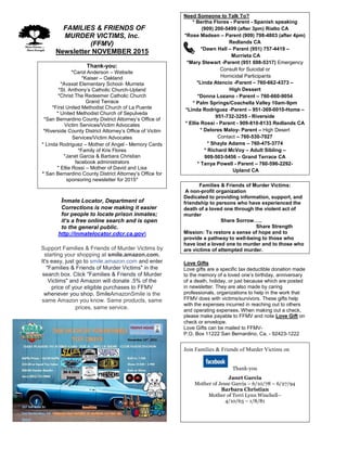 FFAMILIES & FRIENDS OF
MURDER VICTIMS, Inc.
(FFMV)
Newsletter NOVEMBER 2015
Thank-you:
*Carol Anderson – Website
*Kaiser – Oakland
*Avaxat Elementary School- Murrieta
*St. Anthony’s Catholic Church-Upland
*Christ The Redeemer Catholic Church
Grand Terrace
*First United Methodist Church of La Puente
* United Methodist Church of Sepulveda
*San Bernardino County District Attorney’s Office of
Victim Services/Victim Advocates
*Riverside County District Attorney’s Office of Victim
Services/Victim Advocates
* Linda Rodriguez – Mother of Angel - Memory Cards
*Family of Kris Flores
*Janet Garcia & Barbara Christian
facebook administrators
* Ellie Rossi – Mother of David and Lisa
* San Bernardino County District Attorney’s Office for
sponsoring newsletter for 2015*
Inmate Locator, Department of
Corrections is now making it easier
for people to locate prison inmates;
it’s a free online search and is open
to the general public.
http://inmatelocator.cdcr.ca.gov
Support Families & Friends of Murder Victims by
starting your shopping at smile.amazon.com.
It's easy, just go to smile.amazon.com and enter
"Families & Friends of Murder Victims" in the
search box. Click "Families & Friends of Murder
Victims" and Amazon will donate .5% of the
price of your eligible purchases to FFMV
whenever you shop. SmileAmazonSmile is the
same Amazon you know. Same products, same
prices, same service.
Need Someone to Talk To?
* Bertha Flores - Parent - Spanish speaking
(909) 200-5499 (after 3pm) Rialto CA
*Rose Madsen – Parent (909) 798-4803 (after 4pm)
Redlands CA
*Dawn Hall – Parent (951) 757-4419 –
Murrieta CA
*Mary Stewart -Parent (951 698-5317) Emergency
Consult for Suicidal or
Homicidal Participants
*Linda Atencio -Parent – 760-662-4373 –
High Dessert
*Donna Lozano - Parent – 760-660-9054
* Palm Springs/Coachella Valley 10am-9pm
*Linda Rodriguez -Parent – 951-369-0010-Home –
951-732-3255 - Riverside
* Ellie Rossi - Parent - 909-810-8133 Redlands CA
* Delores Maloy- Parent – High Desert
Contact – 760-530-7027
* Shayla Adams – 760-475-3774
* Richard McVoy – Adult Sibling –
909-503-5456 – Grand Terrace CA
* Tanya Powell - Parent – 760-596-2292-
Upland CA
Families & Friends of Murder Victims:
A non-profit organization
Dedicated to providing information, support, and
friendship to persons who have experienced the
death of a loved one through the violent act of
murder
Share Sorrow…..
Share Strength
Mission: To restore a sense of hope and to
provide a pathway to well-being to those who
have lost a loved one to murder and to those who
are victims of attempted murder.
Love Gifts
Love gifts are a specific tax deductible donation made
to the memory of a loved one’s birthday, anniversary
of a death, holiday, or just because which are posted
in newsletter. They are also made by caring
professionals, organizations to help in the work that
FFMV does with victims/survivors. These gifts help
with the expenses incurred in reaching out to others
and operating expenses. When making out a check,
please make payable to FFMV and note Love Gift on
check or envelope.
Love Gifts can be mailed to FFMV-
P.O. Box 11222 San Bernardino, Ca. - 92423-1222
Join Families & Friends of Murder Victims on
Thank-you
Janet Garcia
Mother of Jesse Garcia – 6/10/78 – 6/27/94
Barbara Christian
Mother of Terri Lynn Winchell–
4/10/63 – 1/8/81
 