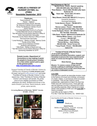 FFAMILIES & FRIENDS OF
MURDER VICTIMS, Inc.
(FFMV)
Newsletter September 2015
Thank-you:
*Carol Anderson – Website
*Kaiser – Oakland
*Avaxat Elementary School- Murrieta
*St. Anthony’s Catholic Church-Upland
*Christ The Redeemer Catholic Church
Grand Terrace
*First United Methodist Church of La Puente
* United Methodist Church of Sepulveda
*San Bernardino County District Attorney’s Office of
Victim Services/Victim Advocates
*Riverside County District Attorney’s Office of Victim
Services/Victim Advocates
* Linda Rodriguez – Mother of Angel - Memory Cards
*Family of Kris Flores
*Janet Garcia & Barbara Christian
facebook administrators
* Ellie Rossi – Mother of David and Lisa
* San Bernardino County District Attorney’s Office for
sponsoring newsletter for 2015*
Inmate Locator, Department of
Corrections is now making it easier
for people to locate prison inmates;
it’s a free online search and is open
to the general public.
http://inmatelocator.cdcr.ca.gov
Support Families & Friends of Murder Victims by
starting your shopping at smile.amazon.com.
It's easy, just go to smile.amazon.com and enter
"Families & Friends of Murder Victims" in the
search box. Click "Families & Friends of Murder
Victims" and Amazon will donate .5% of the
price of your eligible purchases to FFMV
whenever you shop. SmileAmazonSmile is the
same Amazon you know. Same products, same
prices, same service.
In Loving Memory of Nicholas “NICKY” Acosta
4/13/85 – 9/16/12
.
Need Someone to Talk To?
* Bertha Flores - Parent - Spanish speaking
(909) 200-5499 (after 3pm) Rialto CA
*Rose Madsen – Parent (909) 798-4803 (after 4pm)
Redlands CA
*Dawn Hall – Parent (951) 757-4419 –
Murrieta CA
*Mary Stewart -Parent (951 698-5317) Emergency
Consult for Suicidal or
Homicidal Participants
*Linda Atencio -Parent – 760-662-4373 –
High Dessert
*Donna Lozano - Parent – 760-660-9054
* Palm Springs/Coachella Valley 10am-9pm
*Linda Rodriguez -Parent – 951-369-0010-Home –
951-732-3255 - Riverside
* Ellie Rossi - Parent - 909-810-8133 Redlands CA
* Delores Maloy- Parent – High Desert
Contact – 760-530-7027
* Shayla Adams – 760-475-3774
* Richard McVoy – Adult Sibling –
909-503-5456 – Grand Terrace CA
* Tanya Powell - Parent – 760-596-2292-
Upland CA
Families & Friends of Murder Victims:
A non-profit organization
Dedicated to providing information, support, and
friendship to persons who have experienced the
death of a loved one through the violent act of
murder
Share Sorrow…..
Share Strength
Mission: To restore a sense of hope and to
provide a pathway to well-being to those who
have lost a loved one to murder and to those who
are victims of attempted murder.
Love Gifts
Love gifts are a specific tax deductible donation made
to the memory of a loved one’s birthday, anniversary
of a death, holiday, or just because which are posted
in newsletter. They are also made by caring
professionals, organizations to help in the work that
FFMV does with victims/survivors. These gifts help
with the expenses incurred in reaching out to others
and operating expenses. When making out a check,
please make payable to FFMV and note Love Gift on
check or envelope.
Love Gifts can be mailed to FFMV-
P.O. Box 11222 San Bernardino, Ca. - 92423-1222
Join Families & Friends of Murder Victims on
Thank-you
Janet Garcia
Mother of Jesse Garcia – 6/10/78 – 6/27/94
Barbara Christian
Mother of Terri Lynn Winchell–
4/10/63 – 1/8/81
 