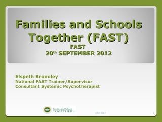Families and Schools
  Together (FAST)
                    FAST
            20th SEPTEMBER 2012



Elspeth Bromiley
National FAST Trainer/Supervisor
Consultant Systemic Psychotherapist




                                 03/10/12   1
 